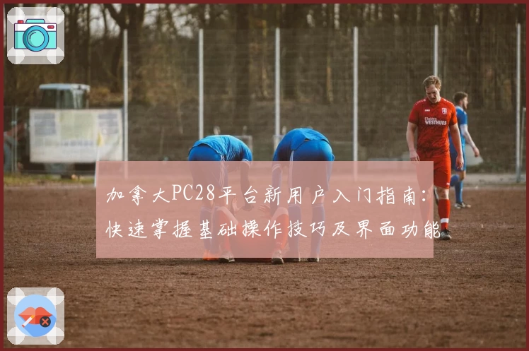 加拿大PC28平台新用户入门指南：快速掌握基础操作技巧及界面功能解析