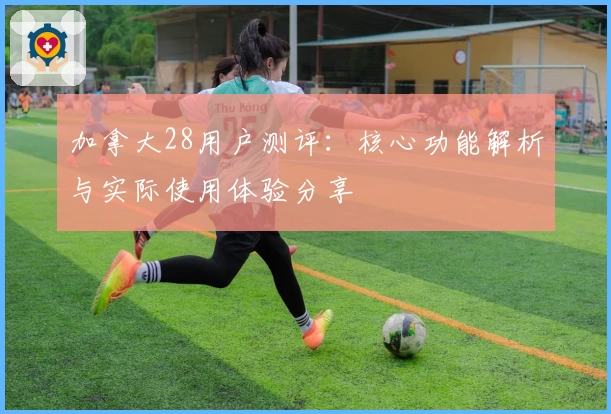 加拿大28用户测评：核心功能解析与实际使用体验分享