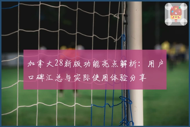 加拿大28新版功能亮点解析：用户口碑汇总与实际使用体验分享