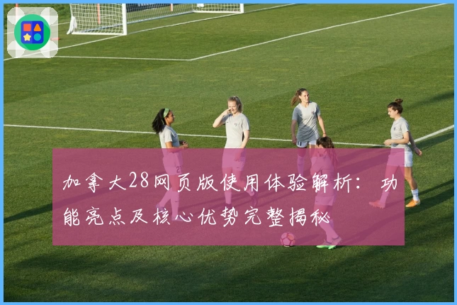 加拿大28网页版使用体验解析：功能亮点及核心优势完整揭秘